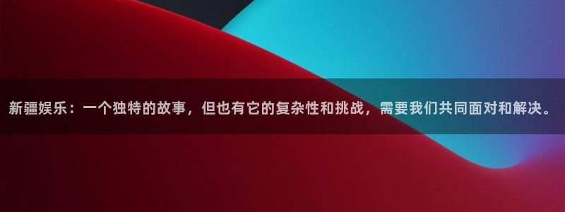 永信贵宾会：新疆娱乐：一个独特的故事，但也有它的复杂性和挑战，需要我们共同面对和解决。